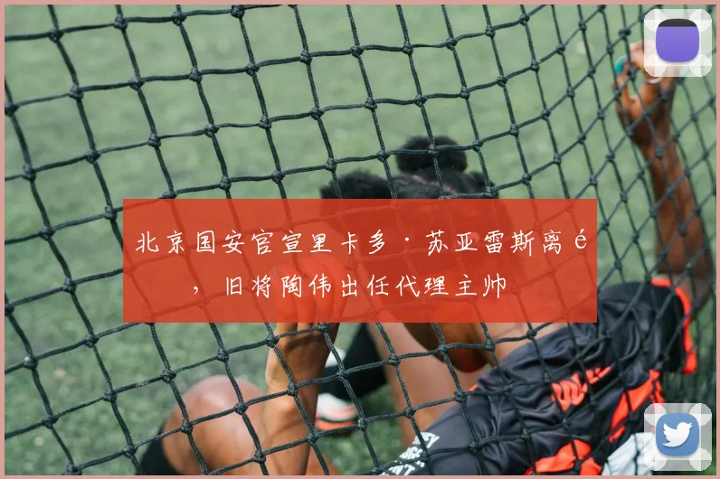 北京国安官宣里卡多·苏亚雷斯离队,旧将陶伟出任代理主帅