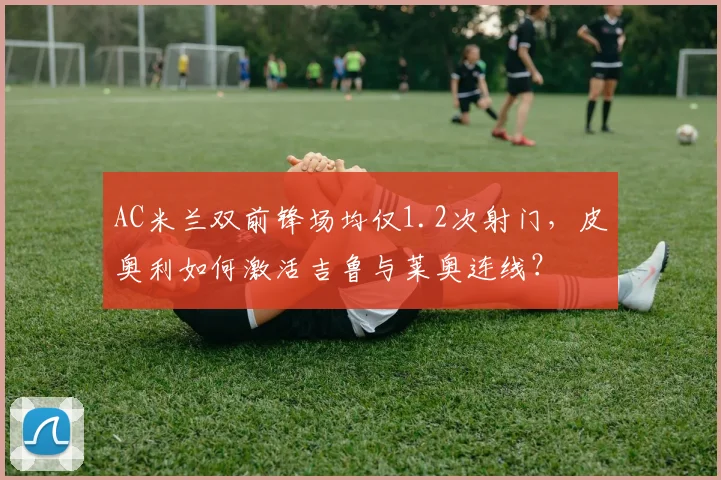 AC米兰双前锋场均仅1.2次射门,皮奥利如何激活吉鲁与莱奥连线?