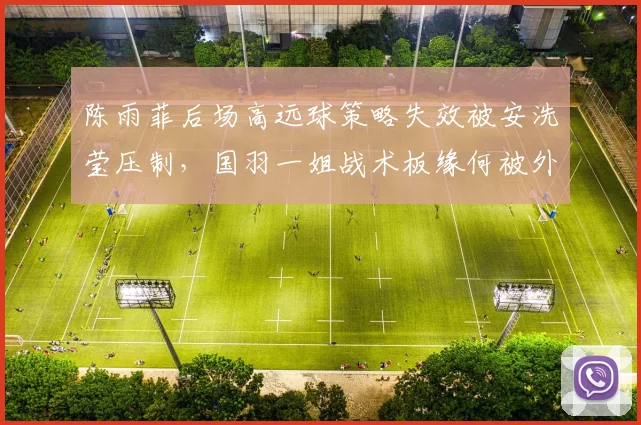 陈雨菲后场高远球策略失效被安洗莹压制，国羽一姐战术板缘何被外媒提前破译__br_