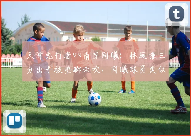 天津先行者vs南京同曦:林庭谦三分出手被垫脚未吹,同曦球员类似动作却被录像回放追罚