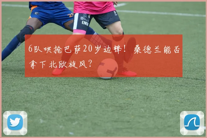6队哄抢巴萨20岁边锋！桑德兰能否拿下北欧旋风？